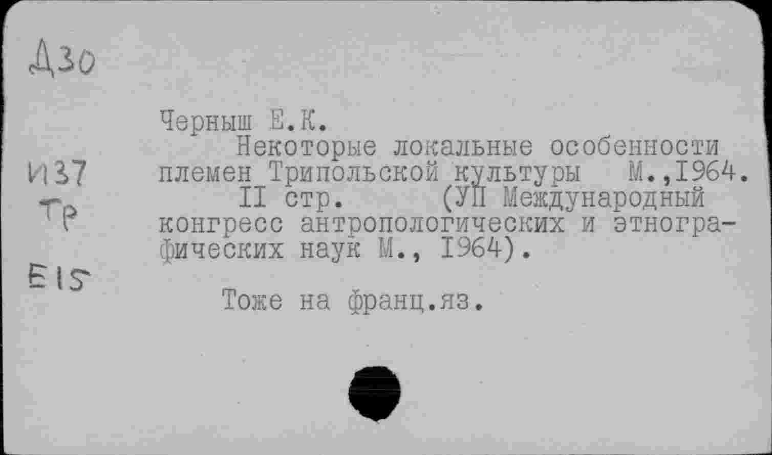 ﻿Діо
ИЬ7
Тр
EIS'
Черныш Е.К.
Некоторые локальные особенности племен Трипольской культуры М.,1964.
II стр. (УП Международный конгресс антропологических и этнографических наук М., 1964).
Тоже на франц.яз.